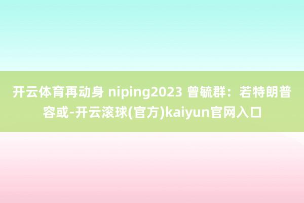 开云体育再动身 niping2023 曾毓群：若特朗普容或-开云滚球(官方)kaiyun官网入口