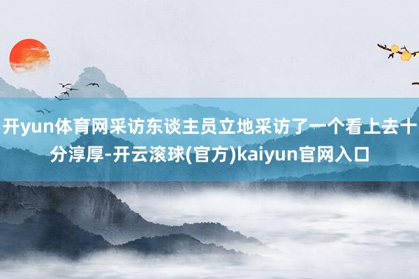 开yun体育网采访东谈主员立地采访了一个看上去十分淳厚-开云滚球(官方)kaiyun官网入口