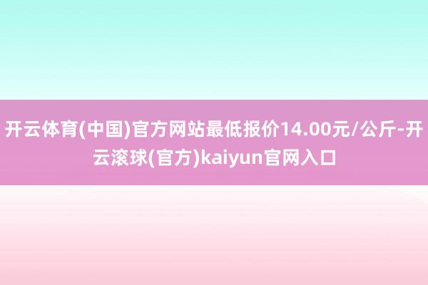 开云体育(中国)官方网站最低报价14.00元/公斤-开云滚球(官方)kaiyun官网入口