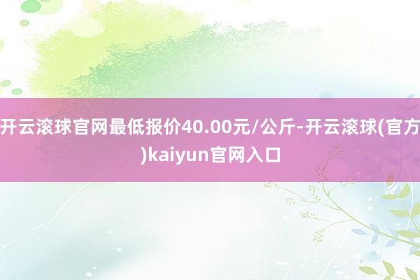 开云滚球官网最低报价40.00元/公斤-开云滚球(官方)kaiyun官网入口