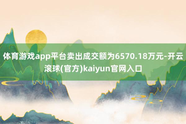 体育游戏app平台卖出成交额为6570.18万元-开云滚球(官方)kaiyun官网入口