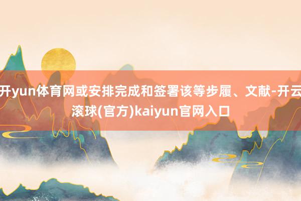 开yun体育网或安排完成和签署该等步履、文献-开云滚球(官方)kaiyun官网入口