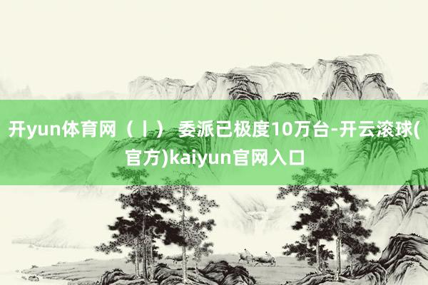 开yun体育网（丨） 委派已极度10万台-开云滚球(官方)kaiyun官网入口