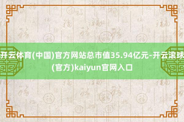 开云体育(中国)官方网站总市值35.94亿元-开云滚球(官方)kaiyun官网入口