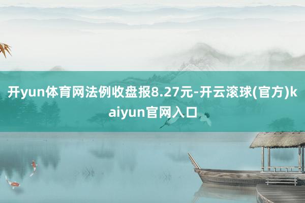 开yun体育网法例收盘报8.27元-开云滚球(官方)kaiyun官网入口