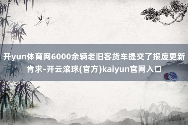 开yun体育网6000余辆老旧客货车提交了报废更新肯求-开云滚球(官方)kaiyun官网入口