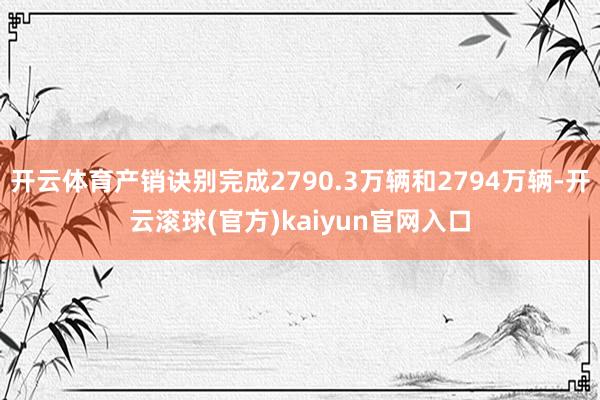 开云体育产销诀别完成2790.3万辆和2794万辆-开云滚球(官方)kaiyun官网入口