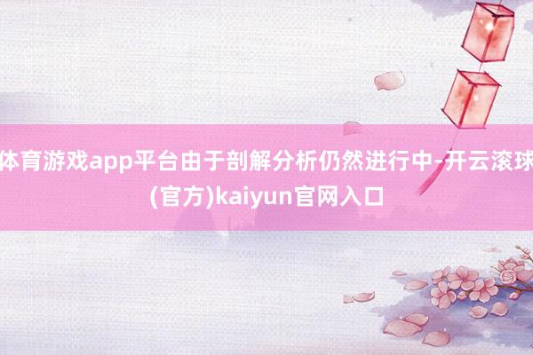 体育游戏app平台由于剖解分析仍然进行中-开云滚球(官方)kaiyun官网入口