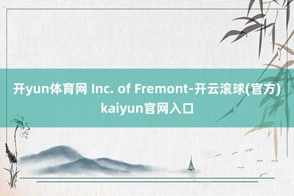 开yun体育网 Inc. of Fremont-开云滚球(官方)kaiyun官网入口