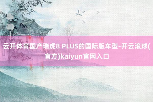 云开体育国产瑞虎8 PLUS的国际版车型-开云滚球(官方)kaiyun官网入口