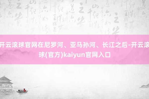 开云滚球官网在尼罗河、亚马孙河、长江之后-开云滚球(官方)kaiyun官网入口