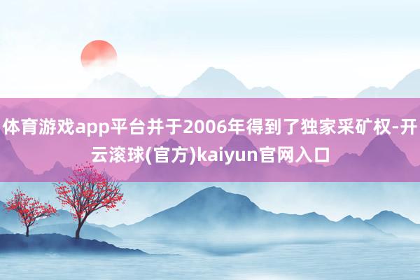 体育游戏app平台并于2006年得到了独家采矿权-开云滚球(官方)kaiyun官网入口