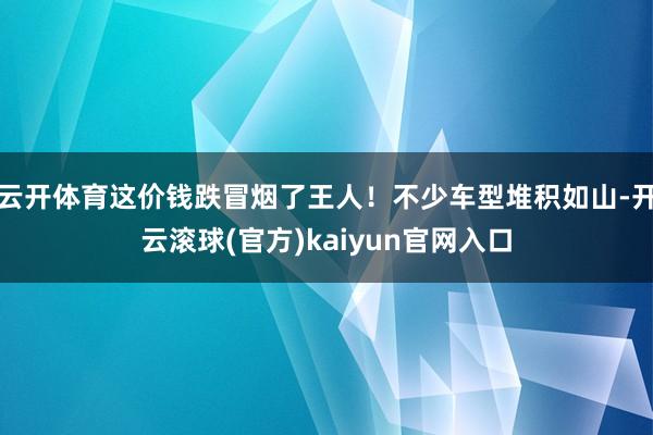 云开体育这价钱跌冒烟了王人！不少车型堆积如山-开云滚球(官方)kaiyun官网入口