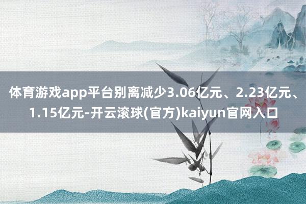 体育游戏app平台别离减少3.06亿元、2.23亿元、1.15亿元-开云滚球(官方)kaiyun官网入口