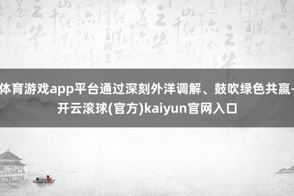 体育游戏app平台通过深刻外洋调解、鼓吹绿色共赢-开云滚球(官方)kaiyun官网入口