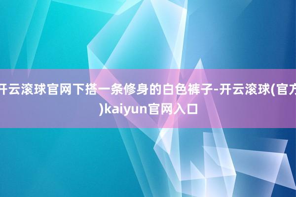 开云滚球官网下搭一条修身的白色裤子-开云滚球(官方)kaiyun官网入口