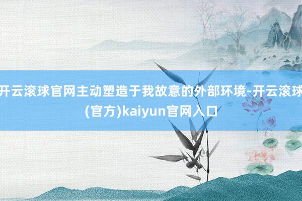 开云滚球官网主动塑造于我故意的外部环境-开云滚球(官方)kaiyun官网入口