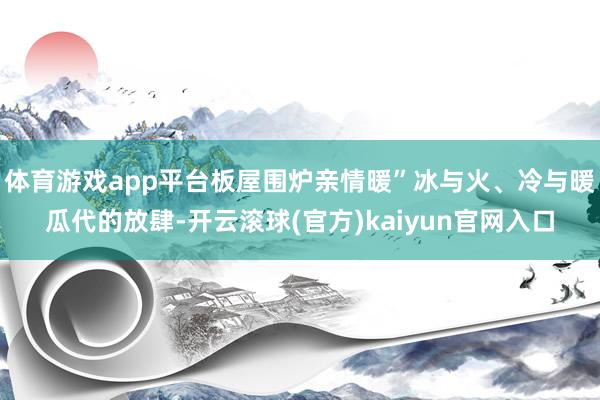 体育游戏app平台板屋围炉亲情暖”冰与火、冷与暖瓜代的放肆-开云滚球(官方)kaiyun官网入口