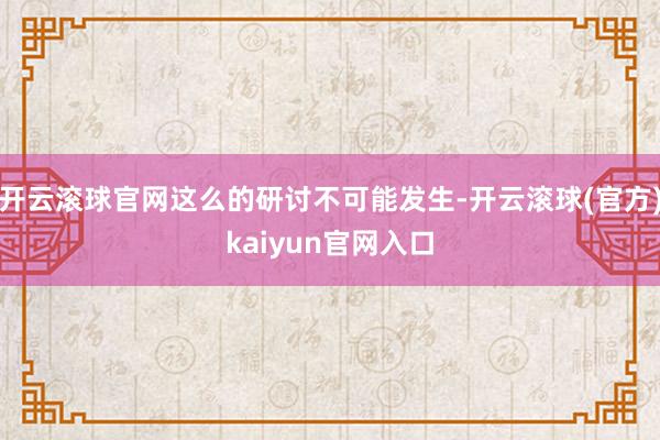 开云滚球官网这么的研讨不可能发生-开云滚球(官方)kaiyun官网入口