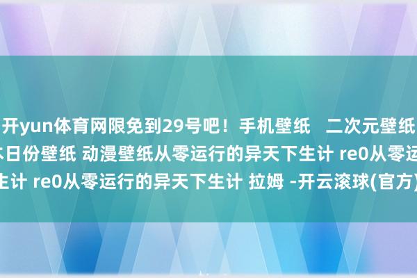 开yun体育网限免到29号吧！﻿手机壁纸﻿   ﻿二次元壁纸﻿ ﻿全屏壁纸﻿ ﻿原神壁纸﻿ ﻿本日份壁纸﻿ ﻿动漫壁纸﻿﻿从零运行的异天下生计﻿ ﻿re0从零运行的异天下生计﻿ ﻿拉姆﻿ ﻿-开云滚球(官方)kaiyun官网入口