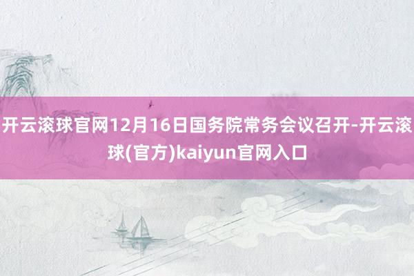 开云滚球官网12月16日国务院常务会议召开-开云滚球(官方)kaiyun官网入口