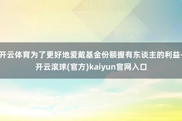 开云体育为了更好地爱戴基金份额握有东谈主的利益-开云滚球(官方)kaiyun官网入口