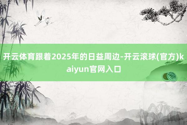 开云体育跟着2025年的日益周边-开云滚球(官方)kaiyun官网入口