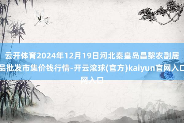 云开体育2024年12月19日河北秦皇岛昌黎农副居品批发市集价钱行情-开云滚球(官方)kaiyun官网入口