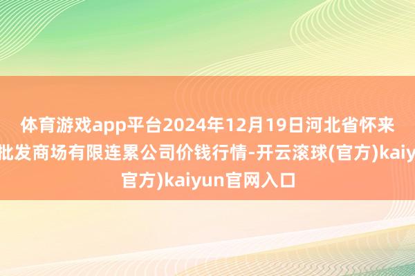 体育游戏app平台2024年12月19日河北省怀来县京西果菜批发商场有限连累公司价钱行情-开云滚球(官方)kaiyun官网入口