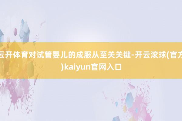 云开体育对试管婴儿的成服从至关关键-开云滚球(官方)kaiyun官网入口