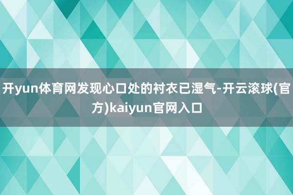 开yun体育网发现心口处的衬衣已湿气-开云滚球(官方)kaiyun官网入口