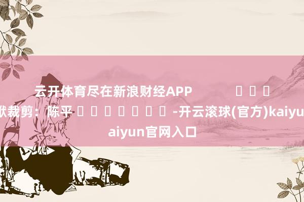 云开体育尽在新浪财经APP            						包袱裁剪：陈平 							-开云滚球(官方)kaiyun官网入口