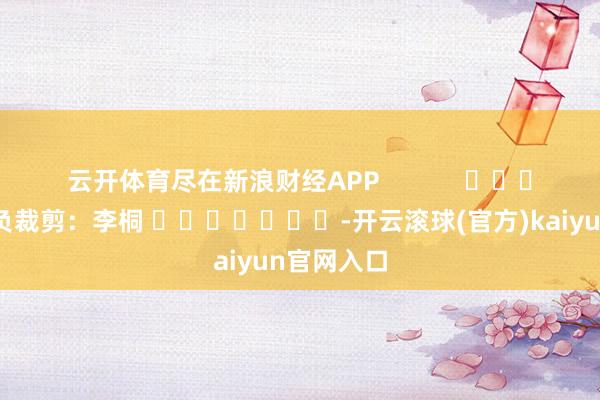 云开体育尽在新浪财经APP            						背负裁剪：李桐 							-开云滚球(官方)kaiyun官网入口