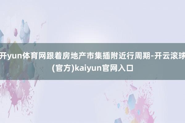 开yun体育网跟着房地产市集插附近行周期-开云滚球(官方)kaiyun官网入口