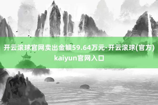 开云滚球官网卖出金额59.64万元-开云滚球(官方)kaiyun官网入口