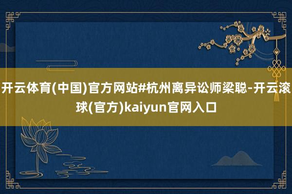 开云体育(中国)官方网站#杭州离异讼师梁聪-开云滚球(官方)kaiyun官网入口