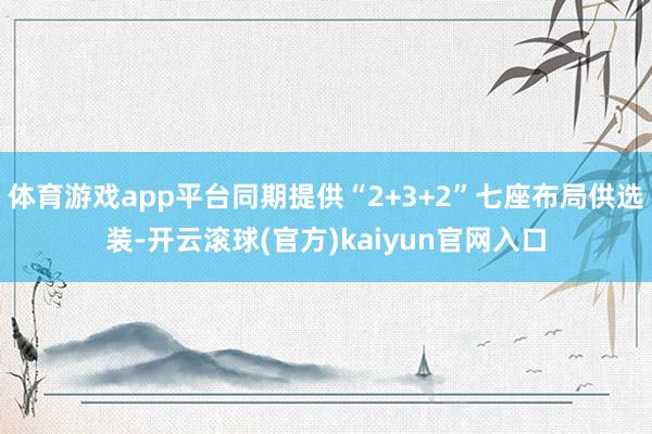 体育游戏app平台同期提供“2+3+2”七座布局供选装-开云滚球(官方)kaiyun官网入口