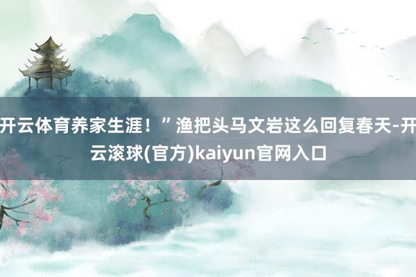 开云体育养家生涯！”渔把头马文岩这么回复春天-开云滚球(官方)kaiyun官网入口