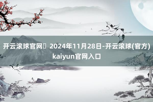 开云滚球官网‌2024年11月28日-开云滚球(官方)kaiyun官网入口