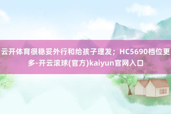 云开体育很稳妥外行和给孩子理发；HC5690档位更多-开云滚球(官方)kaiyun官网入口