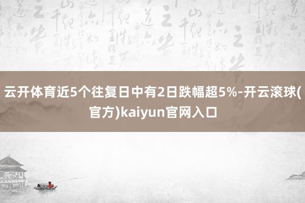 云开体育近5个往复日中有2日跌幅超5%-开云滚球(官方)kaiyun官网入口