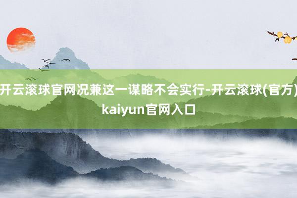 开云滚球官网况兼这一谋略不会实行-开云滚球(官方)kaiyun官网入口