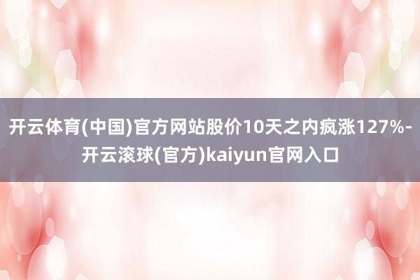 开云体育(中国)官方网站股价10天之内疯涨127%-开云滚球(官方)kaiyun官网入口