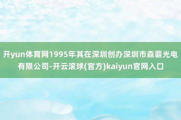 开yun体育网1995年其在深圳创办深圳市森霸光电有限公司-开云滚球(官方)kaiyun官网入口