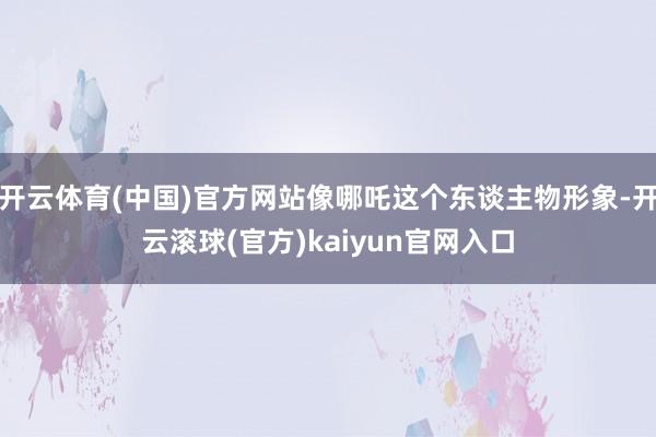 开云体育(中国)官方网站像哪吒这个东谈主物形象-开云滚球(官方)kaiyun官网入口