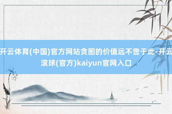 开云体育(中国)官方网站贪图的价值远不啻于此-开云滚球(官方)kaiyun官网入口