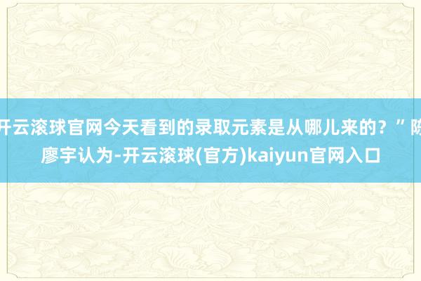 开云滚球官网今天看到的录取元素是从哪儿来的？”陈廖宇认为-开云滚球(官方)kaiyun官网入口