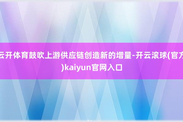 云开体育鼓吹上游供应链创造新的增量-开云滚球(官方)kaiyun官网入口