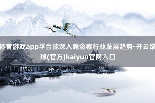 体育游戏app平台能深入瞻念察行业发展趋势-开云滚球(官方)kaiyun官网入口