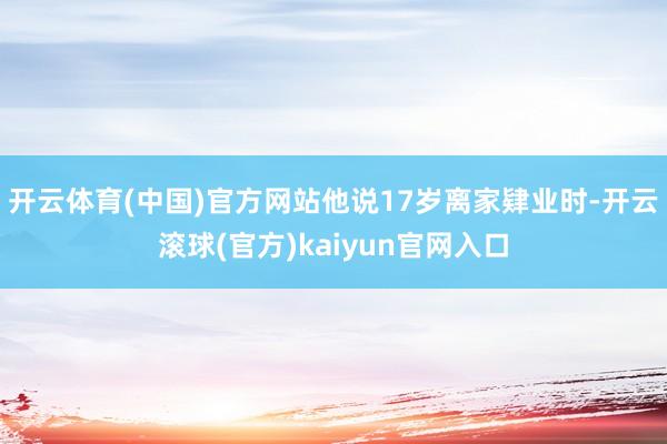 开云体育(中国)官方网站他说17岁离家肄业时-开云滚球(官方)kaiyun官网入口